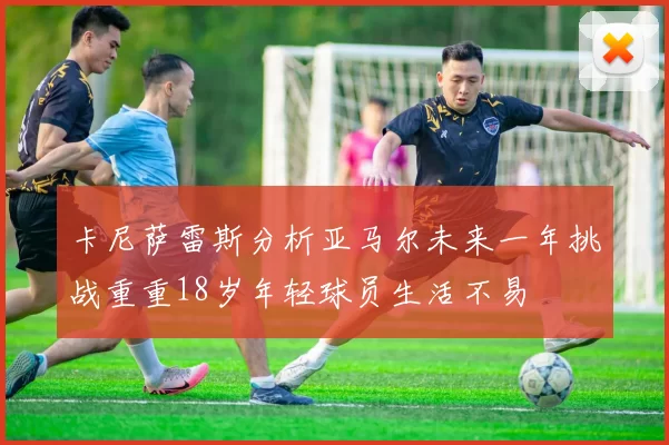 卡尼萨雷斯分析亚马尔未来一年挑战重重18岁年轻球员生活不易